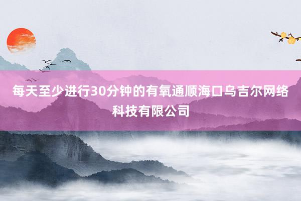 每天至少进行30分钟的有氧通顺海口乌吉尔网络科技有限公司