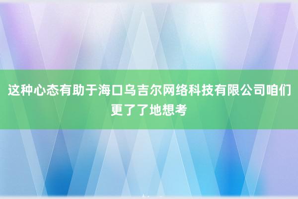 这种心态有助于海口乌吉尔网络科技有限公司咱们更了了地想考