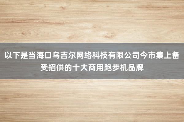 以下是当海口乌吉尔网络科技有限公司今市集上备受招供的十大商用跑步机品牌