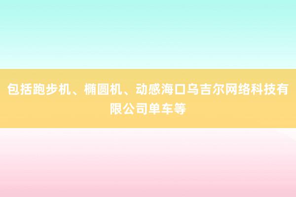 包括跑步机、椭圆机、动感海口乌吉尔网络科技有限公司单车等