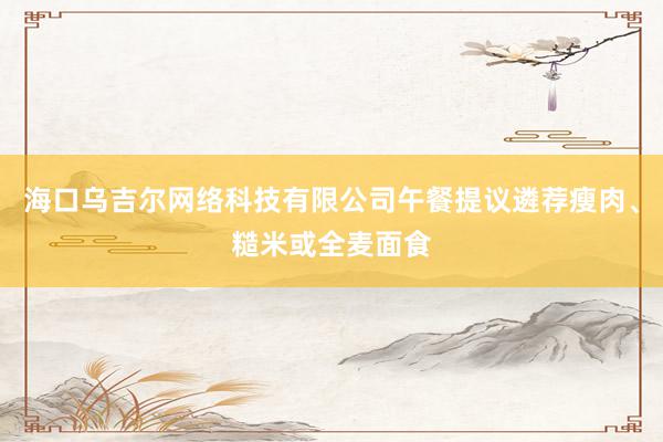 海口乌吉尔网络科技有限公司午餐提议遴荐瘦肉、糙米或全麦面食