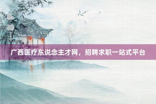 广西医疗东说念主才网，招聘求职一站式平台